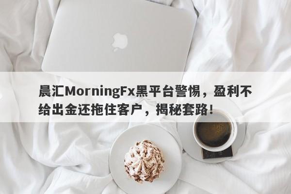 晨汇MorningFx黑平台警惕，盈利不给出金还拖住客户，揭秘套路！-第1张图片-要懂汇