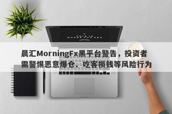 晨汇MorningFx黑平台警告，投资者需警惕恶意爆仓、吃客损钱等风险行为-第1张图片-要懂汇