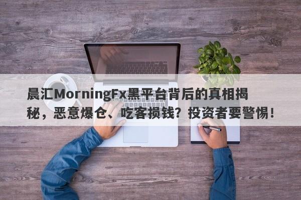 晨汇MorningFx黑平台背后的真相揭秘，恶意爆仓、吃客损钱？投资者要警惕！-第1张图片-要懂汇