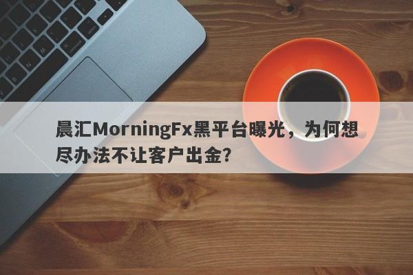 晨汇MorningFx黑平台曝光，为何想尽办法不让客户出金？-第1张图片-要懂汇