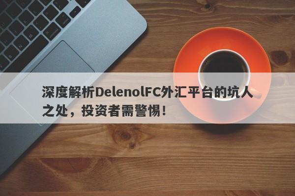 深度解析DelenolFC外汇平台的坑人之处，投资者需警惕！-第1张图片-要懂汇