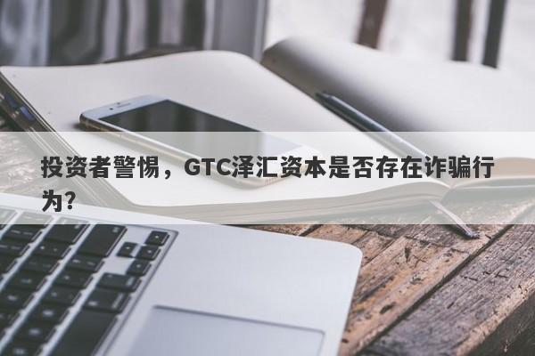 投资者警惕，GTC泽汇资本是否存在诈骗行为？-第1张图片-要懂汇