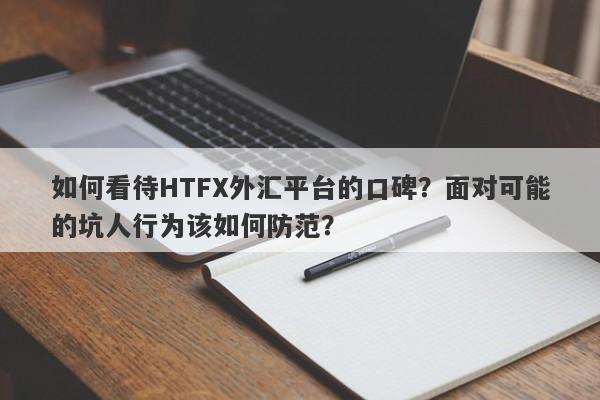 如何看待HTFX外汇平台的口碑？面对可能的坑人行为该如何防范？-第1张图片-要懂汇