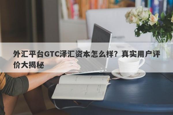 外汇平台GTC泽汇资本怎么样？真实用户评价大揭秘-第1张图片-要懂汇