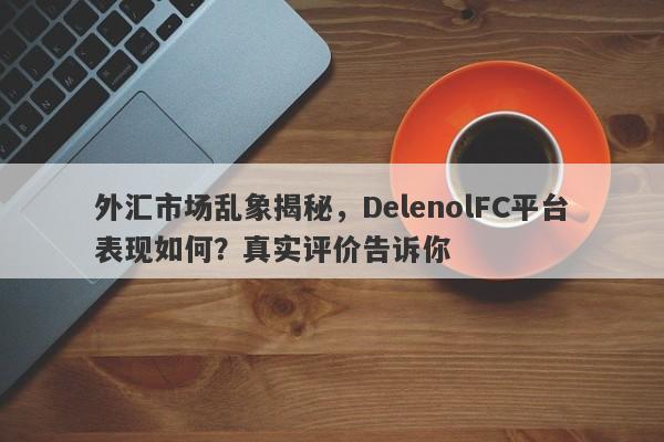 外汇市场乱象揭秘，DelenolFC平台表现如何？真实评价告诉你-第1张图片-要懂汇