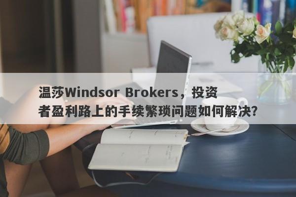 温莎Windsor Brokers，投资者盈利路上的手续繁琐问题如何解决？-第1张图片-要懂汇