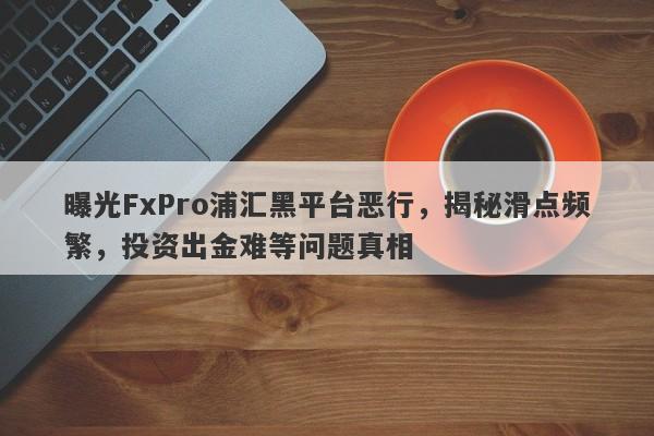 曝光FxPro浦汇黑平台恶行，揭秘滑点频繁，投资出金难等问题真相-第1张图片-要懂汇