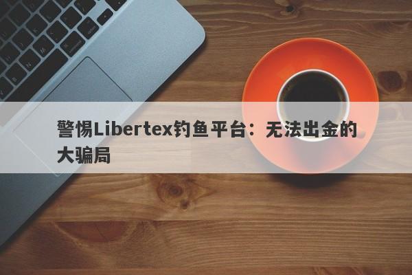 警惕Libertex钓鱼平台：无法出金的大骗局-第1张图片-要懂汇