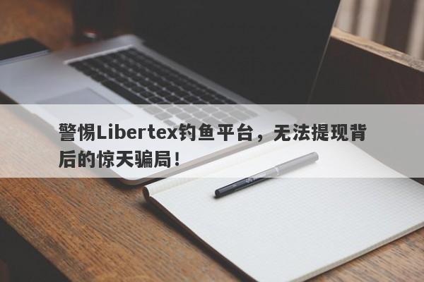 警惕Libertex钓鱼平台，无法提现背后的惊天骗局！-第1张图片-要懂汇