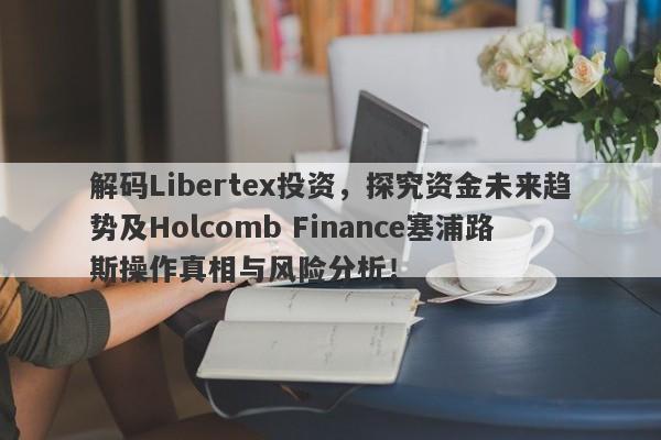 解码Libertex投资，探究资金未来趋势及Holcomb Finance塞浦路斯操作真相与风险分析！-第1张图片-要懂汇