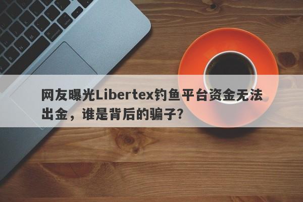 网友曝光Libertex钓鱼平台资金无法出金，谁是背后的骗子？-第1张图片-要懂汇