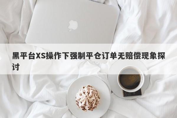 黑平台XS操作下强制平仓订单无赔偿现象探讨-第1张图片-要懂汇