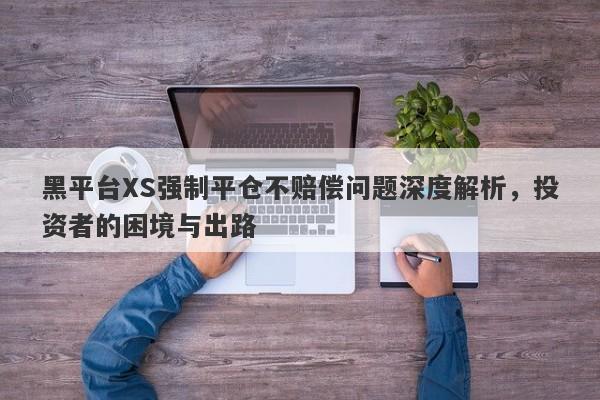 黑平台XS强制平仓不赔偿问题深度解析，投资者的困境与出路-第1张图片-要懂汇