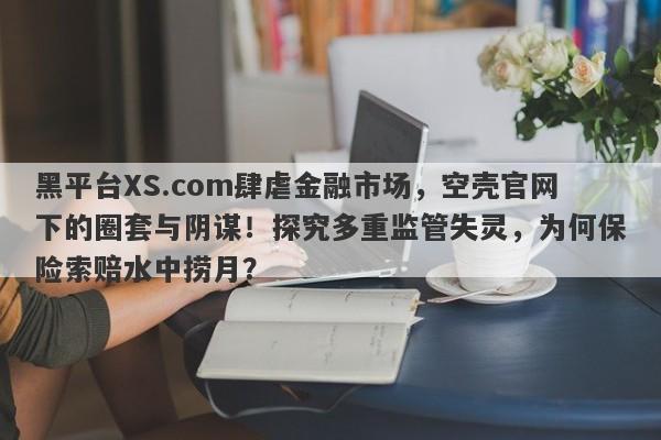 黑平台XS.com肆虐金融市场，空壳官网下的圈套与阴谋！探究多重监管失灵，为何保险索赔水中捞月？-第1张图片-要懂汇