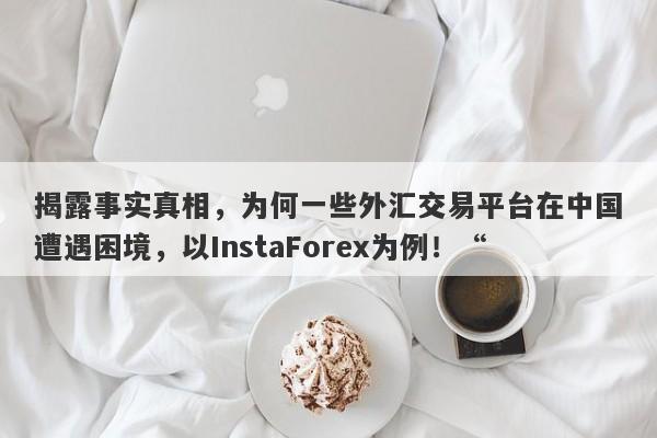 揭露事实真相，为何一些外汇交易平台在中国遭遇困境，以InstaForex为例！“-第1张图片-要懂汇