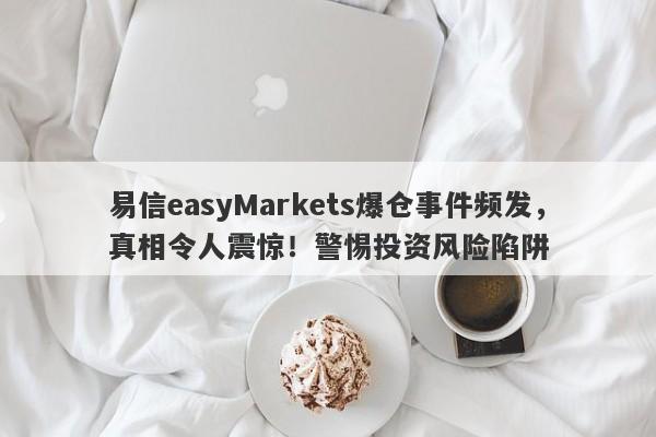 易信easyMarkets爆仓事件频发，真相令人震惊！警惕投资风险陷阱-第1张图片-要懂汇