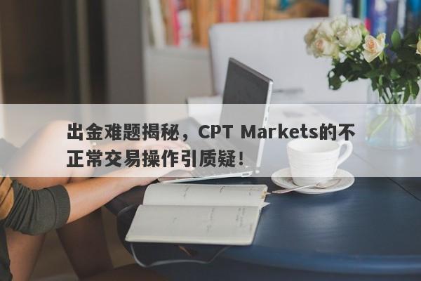 出金难题揭秘，CPT Markets的不正常交易操作引质疑！-第1张图片-要懂汇