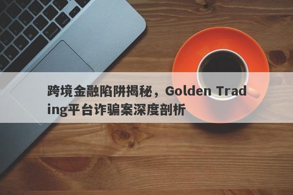 跨境金融陷阱揭秘，Golden Trading平台诈骗案深度剖析-第1张图片-要懂汇