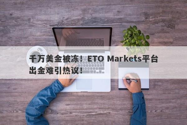 千万美金被冻！ETO Markets平台出金难引热议！-第1张图片-要懂汇