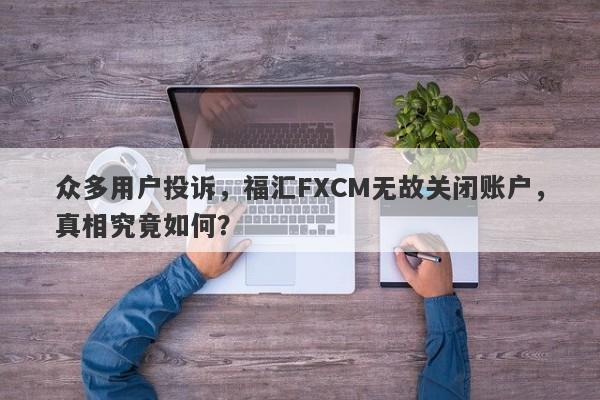 众多用户投诉，福汇FXCM无故关闭账户，真相究竟如何？-第1张图片-要懂汇