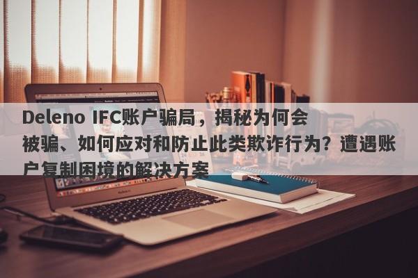 Deleno IFC账户骗局，揭秘为何会被骗、如何应对和防止此类欺诈行为？遭遇账户复制困境的解决方案-第1张图片-要懂汇