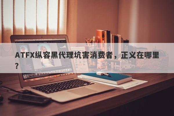 ATFX纵容黑代理坑害消费者，正义在哪里？-第1张图片-要懂汇