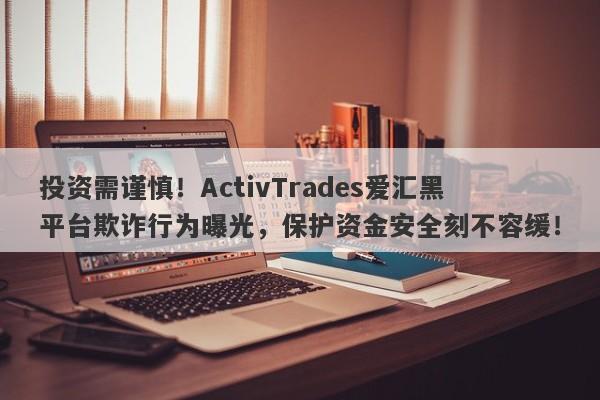 投资需谨慎！ActivTrades爱汇黑平台欺诈行为曝光，保护资金安全刻不容缓！-第1张图片-要懂汇