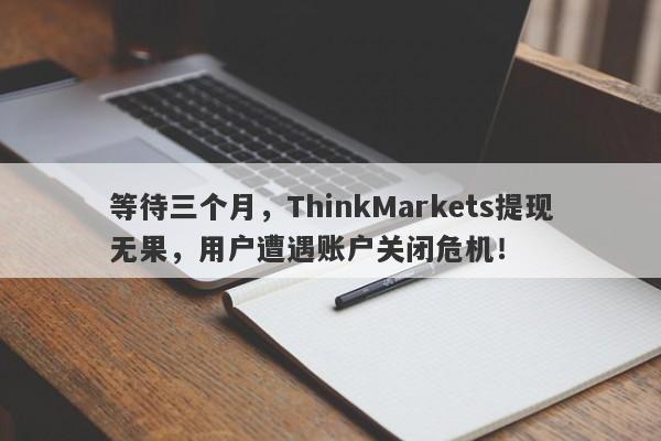 等待三个月，ThinkMarkets提现无果，用户遭遇账户关闭危机！-第1张图片-要懂汇