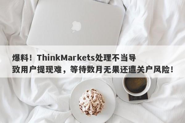 爆料！ThinkMarkets处理不当导致用户提现难，等待数月无果还遭关户风险！-第1张图片-要懂汇