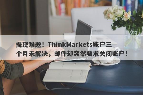 提现难题！ThinkMarkets账户三个月未解决，邮件却突然要求关闭账户！-第1张图片-要懂汇