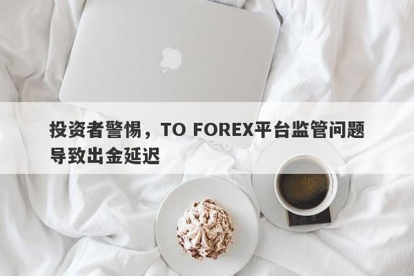 投资者警惕，TO FOREX平台监管问题导致出金延迟-第1张图片-要懂汇