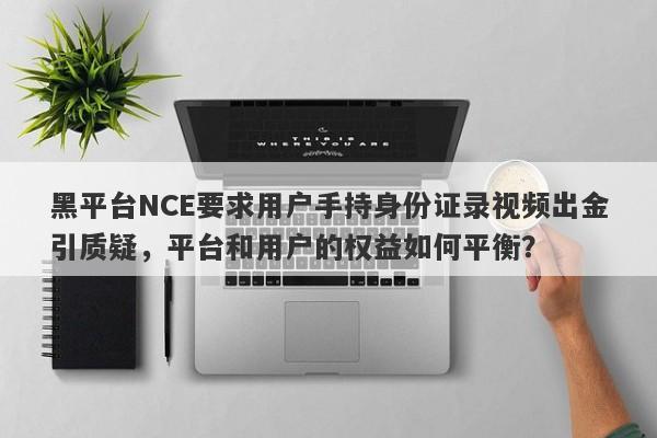 黑平台NCE要求用户手持身份证录视频出金引质疑，平台和用户的权益如何平衡？-第1张图片-要懂汇