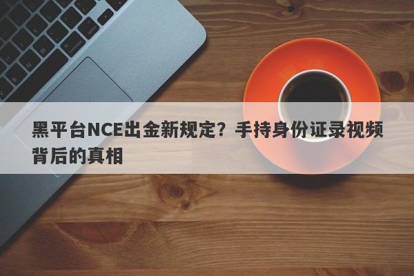 黑平台NCE出金新规定？手持身份证录视频背后的真相-第1张图片-要懂汇