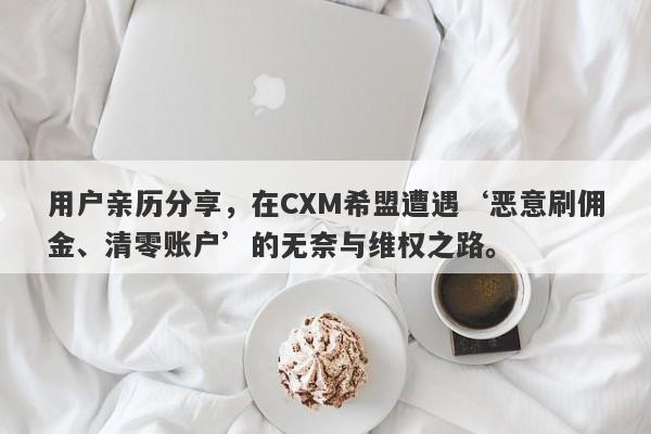 用户亲历分享，在CXM希盟遭遇‘恶意刷佣金、清零账户’的无奈与维权之路。-第1张图片-要懂汇