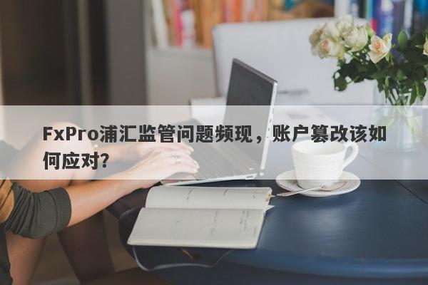 FxPro浦汇监管问题频现，账户篡改该如何应对？-第1张图片-要懂汇