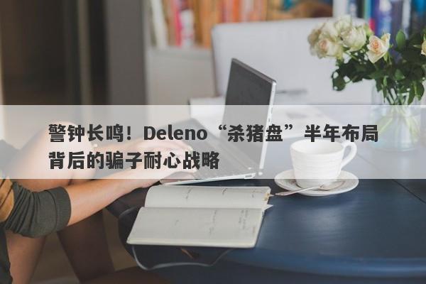 警钟长鸣！Deleno“杀猪盘”半年布局背后的骗子耐心战略-第1张图片-要懂汇