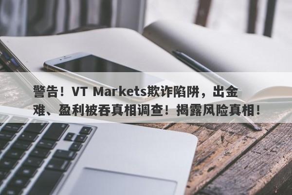 警告！VT Markets欺诈陷阱，出金难、盈利被吞真相调查！揭露风险真相！-第1张图片-要懂汇