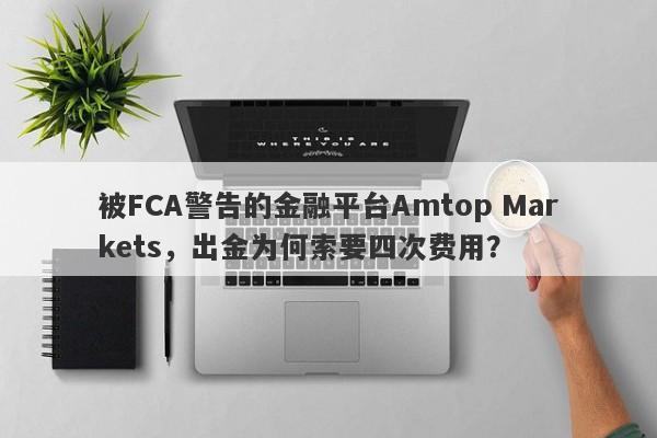 被FCA警告的金融平台Amtop Markets，出金为何索要四次费用？-第1张图片-要懂汇