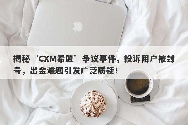 揭秘‘CXM希盟’争议事件，投诉用户被封号，出金难题引发广泛质疑！-第1张图片-要懂汇