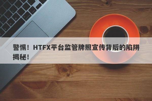 警惕！HTFX平台监管牌照宣传背后的陷阱揭秘！-第1张图片-要懂汇