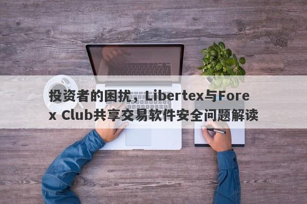 投资者的困扰，Libertex与Forex Club共享交易软件安全问题解读-第1张图片-要懂汇