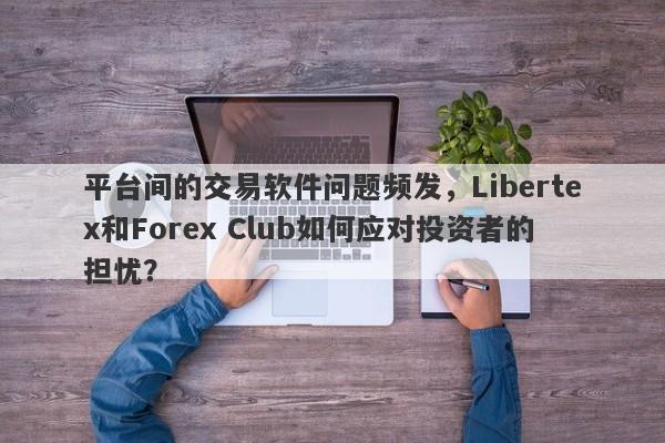 平台间的交易软件问题频发，Libertex和Forex Club如何应对投资者的担忧？-第1张图片-要懂汇