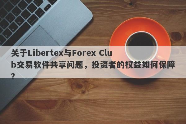 关于Libertex与Forex Club交易软件共享问题，投资者的权益如何保障？-第1张图片-要懂汇