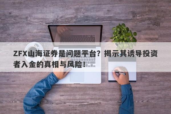 ZFX山海证券是问题平台？揭示其诱导投资者入金的真相与风险！-第1张图片-要懂汇