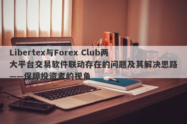 Libertex与Forex Club两大平台交易软件联动存在的问题及其解决思路——保障投资者的视角-第1张图片-要懂汇