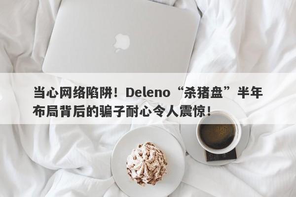 当心网络陷阱！Deleno“杀猪盘”半年布局背后的骗子耐心令人震惊！-第1张图片-要懂汇