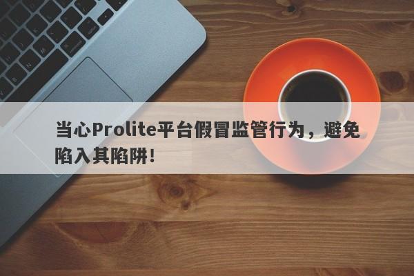 当心Prolite平台假冒监管行为，避免陷入其陷阱！-第1张图片-要懂汇