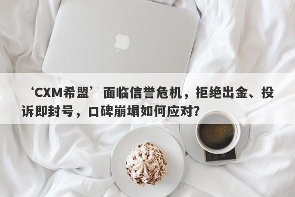 ‘CXM希盟’面临信誉危机，拒绝出金、投诉即封号，口碑崩塌如何应对？-第1张图片-要懂汇