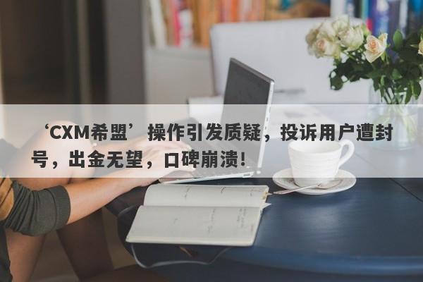 ‘CXM希盟’操作引发质疑，投诉用户遭封号，出金无望，口碑崩溃！-第1张图片-要懂汇