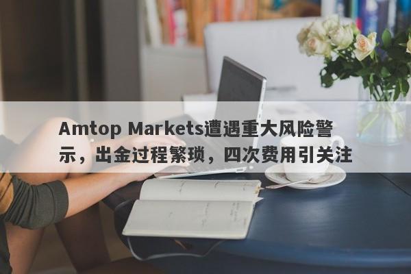 Amtop Markets遭遇重大风险警示，出金过程繁琐，四次费用引关注-第1张图片-要懂汇